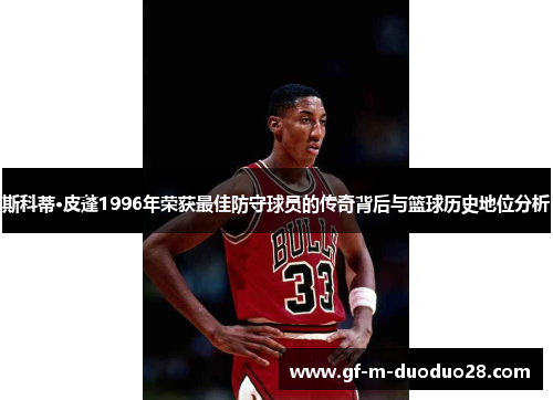 斯科蒂·皮蓬1996年荣获最佳防守球员的传奇背后与篮球历史地位分析