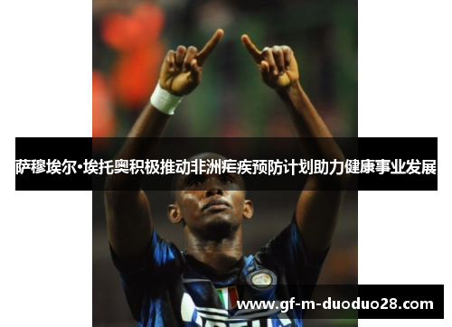 萨穆埃尔·埃托奥积极推动非洲疟疾预防计划助力健康事业发展 萨穆埃尔·埃托奥积极推动非洲疟疾预防计划助力健康事业发展