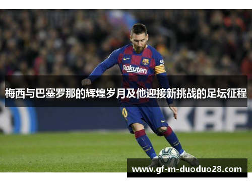 梅西与巴塞罗那的辉煌岁月及他迎接新挑战的足坛征程 梅西与巴塞罗那的辉煌岁月及他迎接新挑战的足坛征程