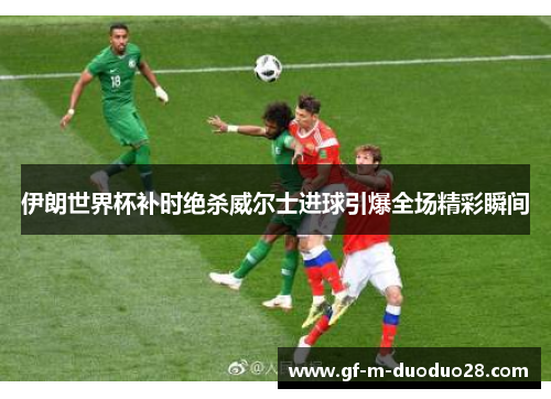 伊朗世界杯补时绝杀威尔士进球引爆全场精彩瞬间